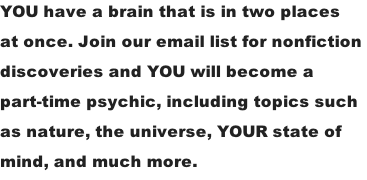 YOU have a brain that is in two places  at once. Join our email list for nonfiction  discoveries and YOU will become a  part-time psychic, including topics such  as nature, the universe, YOUR state of  mind, and much more.