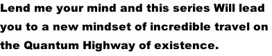 Lend me your mind and this series Will lead  you to a new mindset of incredible travel on  the Quantum Highway of existence.